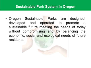 Sustainable Park System in Oregon
• Oregon Sustainable Parks are designed,
developed and operated to promote a
sustainable future meeting the needs of today
without compromising and by balancing the
economic, social and ecological needs of future
residents.
 