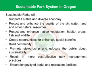 Sustainable Park System in Oregon
Sustainable Parks will:
• Support a stable and diverse economy
• Protect and enhance the quality of the air, water, land
and other natural resources
• Protect and enhance native vegetation, habitat areas,
fish and wildlife
• Create opportunities for enhanced social benefits
• Build community
• Promote stewardship and educate the public about
sustainability
• Result in more cost-effective park management
practices
• Ensure longevity of parks and recreation facilities
 
