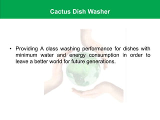 Cactus Dish Washer
• Providing A class washing performance for dishes with
minimum water and energy consumption in order to
leave a better world for future generations.
 