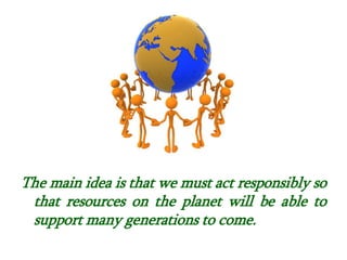 .
The main idea is that we must act responsibly so
that resources on the planet will be able to
support many generations to come.
 