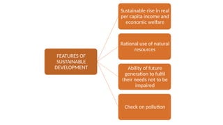 FEATURES OF
SUSTAINABLE
DEVELOPMENT
Sustainable rise in real
per capita income and
economic welfare
Rational use of natural
resources
Ability of future
generation to fulfil
their needs not to be
impaired
Check on pollution
 