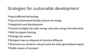 Strategies for sustainable development
Input-efficient technology
Use of environment-friendly sources of energy
Integrated rural development
Convert sunlight into solar energy and solar energy into electricity
Shift to organic farming
Manage the wastes
Stringent laws on disposal of chemical effluents
Awareness to conserve natural assets for inter-generational equity
Public means of transport
 