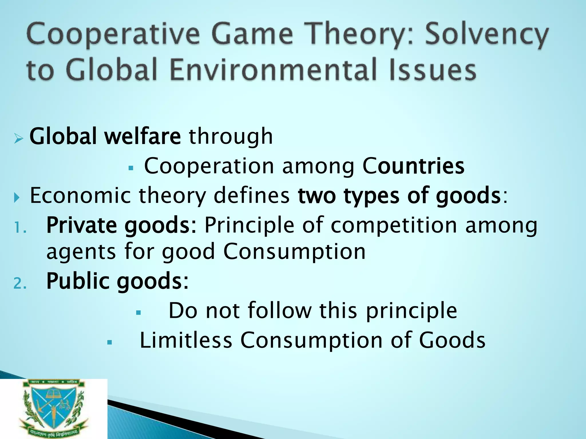  Global welfare through
 Cooperation among Countries
 Economic theory defines two types of goods:
1. Private goods: Principle of competition among
agents for good Consumption
2. Public goods:
 Do not follow this principle
 Limitless Consumption of Goods
 