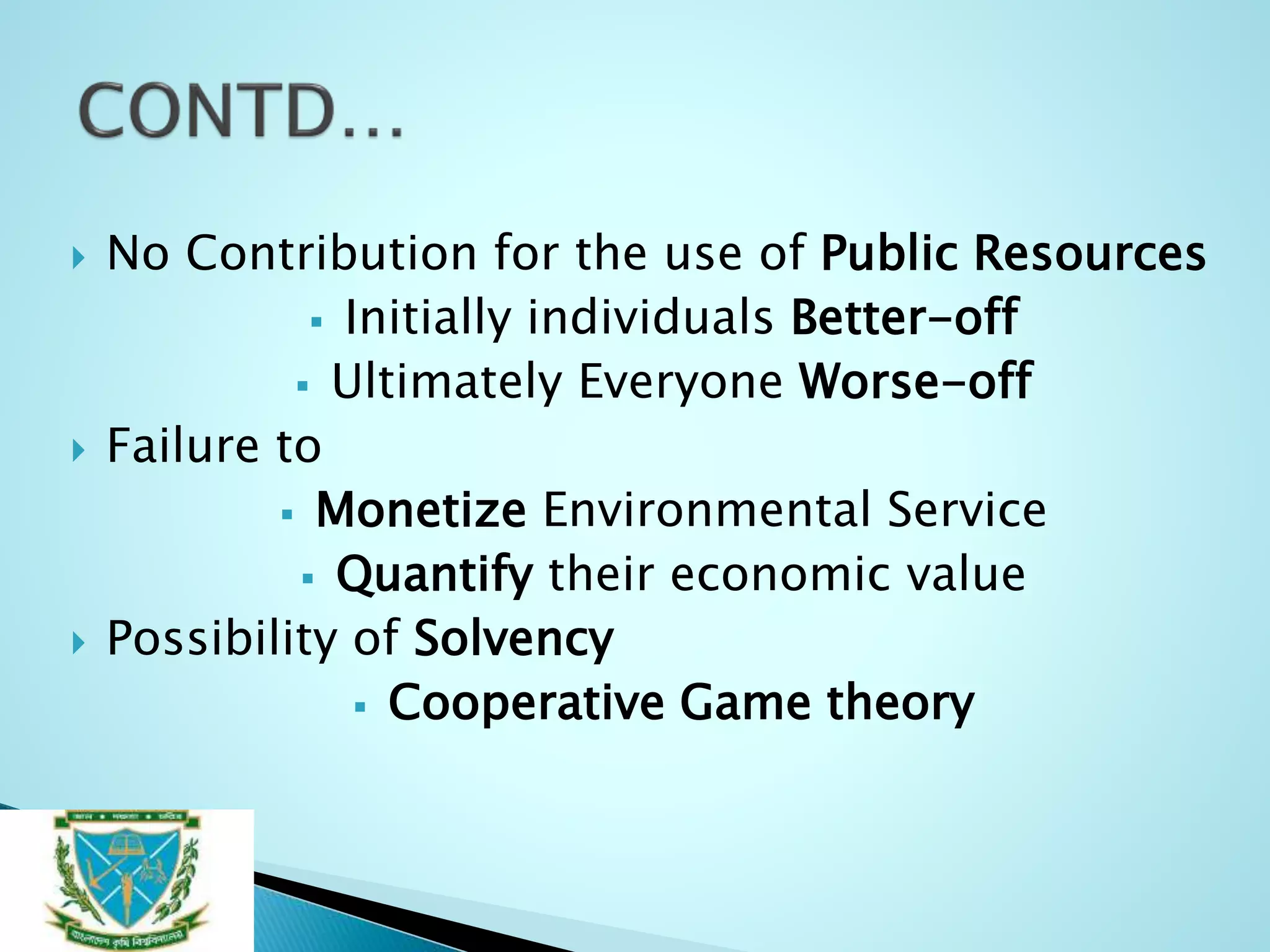  No Contribution for the use of Public Resources
 Initially individuals Better-off
 Ultimately Everyone Worse-off
 Failure to
 Monetize Environmental Service
 Quantify their economic value
 Possibility of Solvency
 Cooperative Game theory
 
