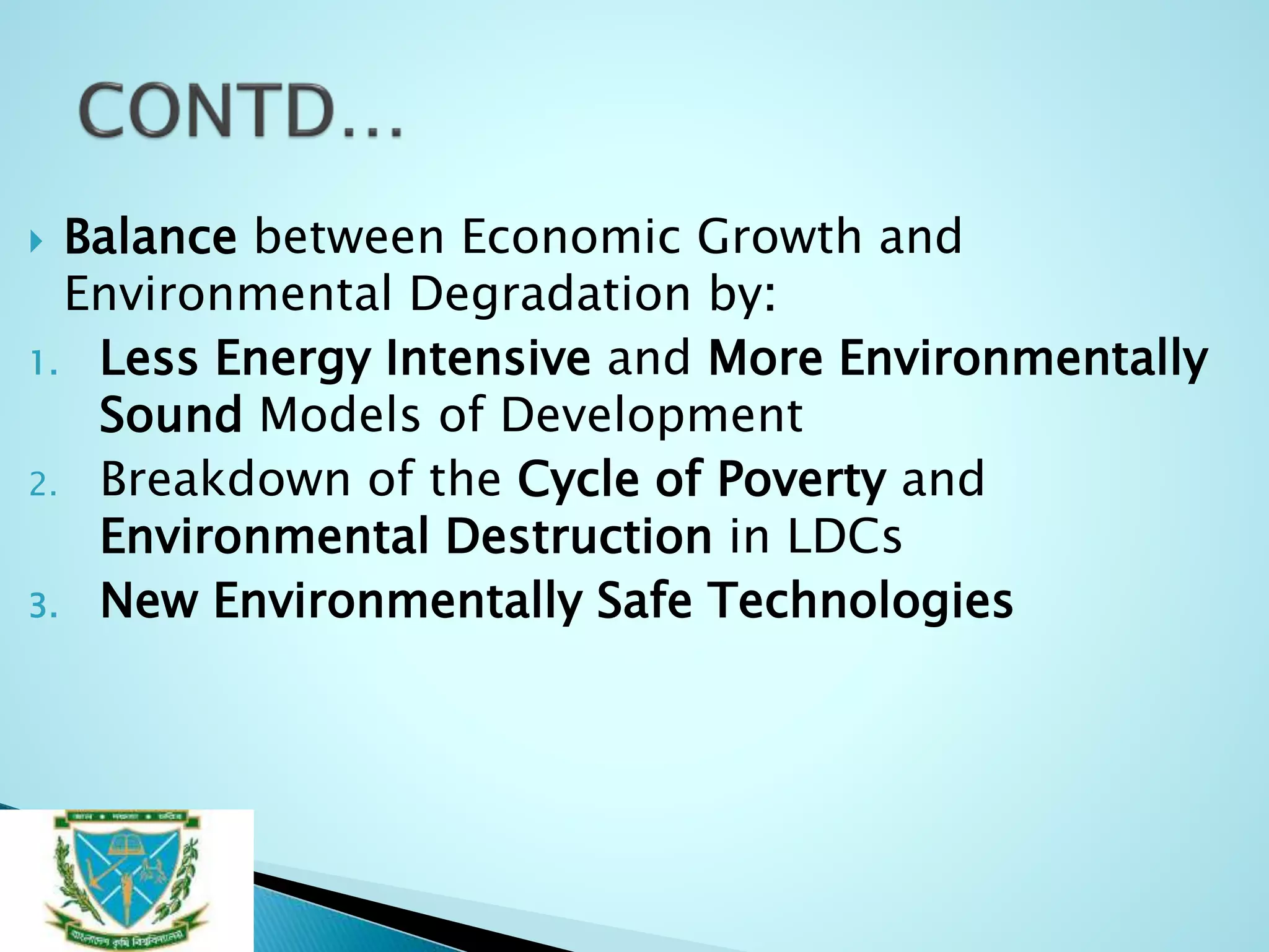  Balance between Economic Growth and
Environmental Degradation by:
1. Less Energy Intensive and More Environmentally
Sound Models of Development
2. Breakdown of the Cycle of Poverty and
Environmental Destruction in LDCs
3. New Environmentally Safe Technologies
 