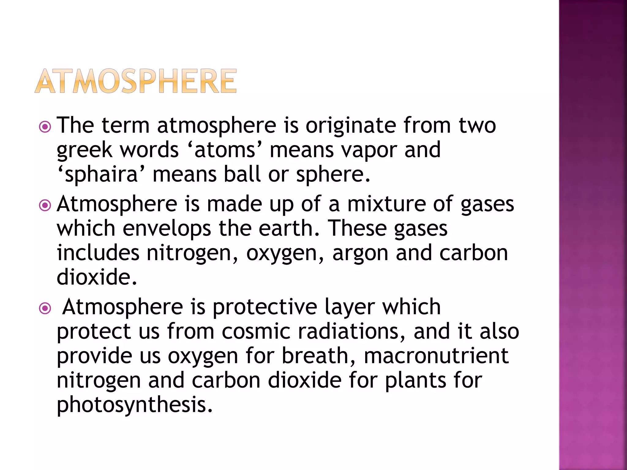  The term atmosphere is originate from two
greek words ‘atoms’ means vapor and
‘sphaira’ means ball or sphere.
 Atmosphere is made up of a mixture of gases
which envelops the earth. These gases
includes nitrogen, oxygen, argon and carbon
dioxide.
 Atmosphere is protective layer which
protect us from cosmic radiations, and it also
provide us oxygen for breath, macronutrient
nitrogen and carbon dioxide for plants for
photosynthesis.
 
