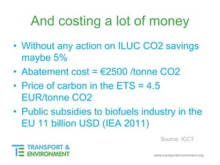 www.transportenvironment.org
And costing a lot of money
• Without any action on ILUC CO2 savings
maybe 5%
• Abatement cost = €2500 /tonne CO2
• Price of carbon in the ETS = 4.5
EUR/tonne CO2
• Public subsidies to biofuels industry in the
EU 11 billion USD (IEA 2011)
Source: ICCT
 