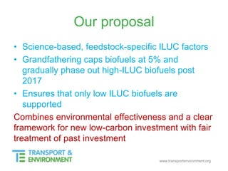 www.transportenvironment.org
Our proposal
• Science-based, feedstock-specific ILUC factors
• Grandfathering caps biofuels at 5% and
gradually phase out high-ILUC biofuels post
2017
• Ensures that only low ILUC biofuels are
supported
Combines environmental effectiveness and a clear
framework for new low-carbon investment with fair
treatment of past investment
 