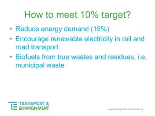 www.transportenvironment.org
How to meet 10% target?
• Reduce energy demand (15%)
• Encourage renewable electricity in rail and
road transport
• Biofuels from true wastes and residues, i.e.
municipal waste
 