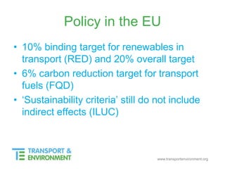 www.transportenvironment.org
Policy in the EU
• 10% binding target for renewables in
transport (RED) and 20% overall target
• 6% carbon reduction target for transport
fuels (FQD)
• ‘Sustainability criteria’ still do not include
indirect effects (ILUC)
 