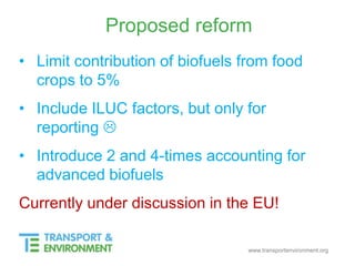 www.transportenvironment.org
Proposed reform
• Limit contribution of biofuels from food
crops to 5%
• Include ILUC factors, but only for
reporting 
• Introduce 2 and 4-times accounting for
advanced biofuels
Currently under discussion in the EU!
 
