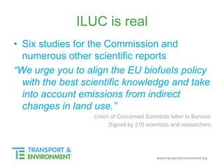 www.transportenvironment.org
ILUC is real
• Six studies for the Commission and
numerous other scientific reports
“We urge you to align the EU biofuels policy
with the best scientific knowledge and take
into account emissions from indirect
changes in land use.”
Union of Concerned Scientists letter to Barroso
Signed by 210 scientists and researchers
 