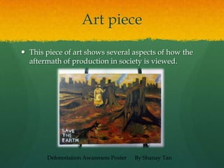 Art piece
 This piece of art shows several aspects of how the
aftermath of production in society is viewed.
Deforestation Awareness Poster By Shanay Tan
 
