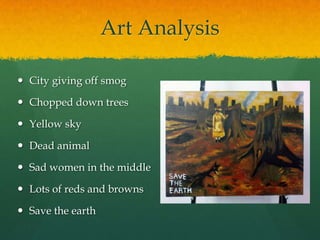 Art Analysis
 City giving off smog
 Chopped down trees
 Yellow sky
 Dead animal
 Sad women in the middle
 Lots of reds and browns
 Save the earth
 