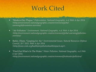 Work Cited
 "Modern-Day Plague." Deforestation. National Geographic, n.d. Web. 6 Apr 2014.
<http://environment.nationalgeographic.com/environment/global-
warming/deforestation-overview/
 "Air Pollution." Environment. National Geographic, n.d. Web. 6 Apr 2014.
<http://environment.nationalgeographic.com/environment/global-warming/pollution-
overview/
 Bailey, Diane. "Gasping for Air." Environmental Issues. Natural Resources Defense
Council, 20 7 2011. Web. 6 Apr 2014.
<http://www.nrdc.org/health/airpollutionhealthimpacts.asp>.
 "Find Out What's In The Water." Water Pollution. National Geographic, n.d. Web.
6 Apr 2014.
<http://environment.nationalgeographic.com/environment/freshwater/pollution/
 