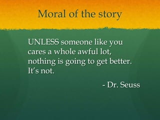 Moral of the story
UNLESS someone like you
cares a whole awful lot,
nothing is going to get better.
It’s not.
- Dr. Seuss
 