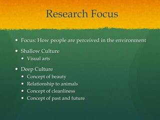Research Focus
 Focus: How people are perceived in the environment
 Shallow Culture
 Visual arts
 Deep Culture
 Concept of beauty
 Relationship to animals
 Concept of cleanliness
 Concept of past and future
 