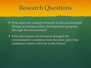 Research Questions
 How does our concept of beauty in the environment
change as human society developments progress
through the environment?
 How has human involvement changed the
environment’s condition from the past, and if this
continues, where will it be in the future?
 