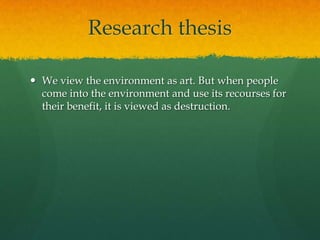 Research thesis
 We view the environment as art. But when people
come into the environment and use its recourses for
their benefit, it is viewed as destruction.
 