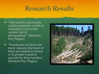 Research Results
 “The world’s rain forests
could completely vanish in
a hundred years at the
current rate of
deforestation.” (Modern-
Day Plague)
 “Forests are cut down for
many reasons, but most of
them are related to money
or to people’s need to
provide for their families.”
(Modern-Day Plague)
 