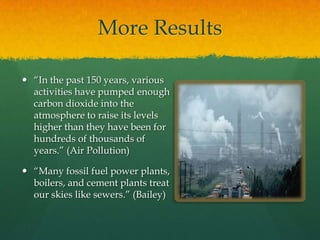 More Results
 “In the past 150 years, various
activities have pumped enough
carbon dioxide into the
atmosphere to raise its levels
higher than they have been for
hundreds of thousands of
years.” (Air Pollution)
 “Many fossil fuel power plants,
boilers, and cement plants treat
our skies like sewers.” (Bailey)
 