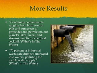 More Results
 “Containing contaminants
ranging from birth control
pills and sunscreen to
pesticides and petroleum, our
planet's lakes, rivers, and
streams are often a chemical
cocktail.”(What's In The
Water)
 “70 percent of industrial
wastes are dumped untreated
into waters, polluting the
usable water supply.”
(What's In The Water)
 