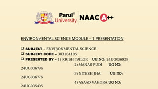 ENVIRONMENTAL SCIENCE MODULE – 1 PRESENTATION
 SUBJECT – ENVIRONMENTAL SCIENCE
 SUBJECT CODE – 303104105
 PRESENTED BY – 1) KRISH TAILOR UG NO: 24UG036929
2) MANAS PUDI UG NO:
24UG036796
3) NITESH JHA UG NO:
24UG036776
4) ASAAD VAHORA UG NO:
24UG035405
 