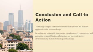 Conclusion and Call to
Action
Technology's impact on the environment is undeniable, but there are
opportunities for positive change.
By embracing sustainable innovations, reducing energy consumption, and
promoting responsible disposal practices, we can create a more
environmentally friendly technological landscape.
 