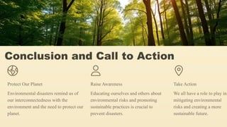 Conclusion and Call to Action
Protect Our Planet
Environmental disasters remind us of
our interconnectedness with the
environment and the need to protect our
planet.
Raise Awareness
Educating ourselves and others about
environmental risks and promoting
sustainable practices is crucial to
prevent disasters.
Take Action
We all have a role to play in
mitigating environmental
risks and creating a more
sustainable future.
 