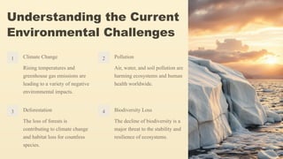 Understanding the Current
Environmental Challenges
1 Climate Change
Rising temperatures and
greenhouse gas emissions are
leading to a variety of negative
environmental impacts.
2 Pollution
Air, water, and soil pollution are
harming ecosystems and human
health worldwide.
3 Deforestation
The loss of forests is
contributing to climate change
and habitat loss for countless
species.
4 Biodiversity Loss
The decline of biodiversity is a
major threat to the stability and
resilience of ecosystems.
 