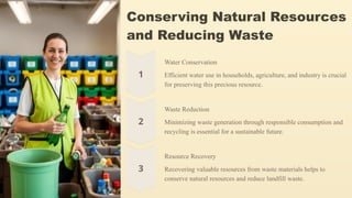 Conserving Natural Resources
and Reducing Waste
Water Conservation
Efficient water use in households, agriculture, and industry is crucial
for preserving this precious resource.
Waste Reduction
Minimizing waste generation through responsible consumption and
recycling is essential for a sustainable future.
Resource Recovery
Recovering valuable resources from waste materials helps to
conserve natural resources and reduce landfill waste.
 