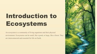Introduction to
Ecosystems
An ecosystem is a community of living organisms and their physical
environment. Ecosystems can be small, like a pond, or large, like a forest. They
are interconnected and essential for life on Earth.
 