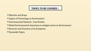 Objective and Scope
Impact of Technology on Environment
Environmental Disasters : Case Studies
Global Environmental Awareness to mitigate stress on Environment
Structure and Function of an Ecosystem
Pyramidal Topics
TOPICS TO BE COVERED :
 