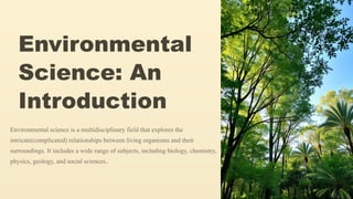 Environmental
Science: An
Introduction
Environmental science is a multidisciplinary field that explores the
intricate(complicated) relationships between living organisms and their
surroundings. It includes a wide range of subjects, including biology, chemistry,
physics, geology, and social sciences.
 