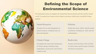 Defining the Scope of
Environmental Science
Environmental science investigates the interactions between human activities and the natural
world. It examines how human actions impact ecosystems, biodiversity, and global climate
patterns.
Natural Resources
Examines the use and management of
natural resources, including water, air,
land, and minerals.
Pollution
Studies the causes, effects, and prevention
of pollution, including air, water, and soil
contamination.
Climate Change
Investigates the causes and consequences
of climate change, including rising
temperatures, sea-level rise, and extreme
weather events.
Biodiversity
Focuses on the diversity of life on Earth,
its conservation, and the impact of human
activities on ecosystems.
 