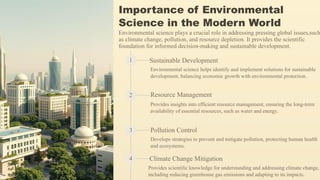 Importance of Environmental
Science in the Modern World
Environmental science plays a crucial role in addressing pressing global issues,such
as climate change, pollution, and resource depletion. It provides the scientific
foundation for informed decision-making and sustainable development.
1 Sustainable Development
Environmental science helps identify and implement solutions for sustainable
development, balancing economic growth with environmental protection.
2 Resource Management
Provides insights into efficient resource management, ensuring the long-term
availability of essential resources, such as water and energy.
3 Pollution Control
Develops strategies to prevent and mitigate pollution, protecting human health
and ecosystems.
4 Climate Change Mitigation
Provides scientific knowledge for understanding and addressing climate change,
including reducing greenhouse gas emissions and adapting to its impacts.
 