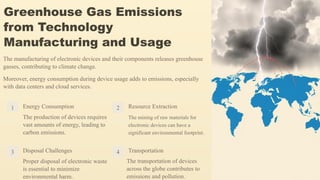 Greenhouse Gas Emissions
from Technology
Manufacturing and Usage
The manufacturing of electronic devices and their components releases greenhouse
gasses, contributing to climate change.
Moreover, energy consumption during device usage adds to emissions, especially
with data centers and cloud services.
1 Energy Consumption
The production of devices requires
vast amounts of energy, leading to
carbon emissions.
2 Resource Extraction
The mining of raw materials for
electronic devices can have a
significant environmental footprint.
3 Disposal Challenges
Proper disposal of electronic waste
is essential to minimize
environmental harm.
4 Transportation
The transportation of devices
across the globe contributes to
emissions and pollution.
 