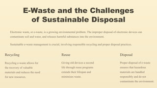 E-Waste and the Challenges
of Sustainable Disposal
Electronic waste, or e-waste, is a growing environmental problem. The improper disposal of electronic devices can
contaminate soil and water, and releases harmful substances into the environment.
Sustainable e-waste management is crucial, involving responsible recycling and proper disposal practices.
Recycling
Recycling e-waste allows for
the recovery of valuable
materials and reduces the need
for new resources.
Reuse
Giving old devices a second
life through reuse programs
extends their lifespan and
minimizes waste.
Disposal
Proper disposal of e-waste
ensures that hazardous
materials are handled
responsibly and do not
contaminate the environment.
 