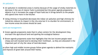 Air pollution: 
 Air pollution in residential areas is mainly because of the usage of smoky materials to 
decrease it the use of clearer fuels is promoted but the green agenda proponents 
objects it as it increases the usage of fossil fuels but it brings benefit to the people 
who spend time more in the kitchen 
 Using chimney in household decreases the indoor air pollution and high chimney for 
industries reduces its impact in the city area but it is a burden for environment, in 
low income areas bio stoves should be used. 
Land use management: 
 Green agenda proponents state that In urban centers for the development they 
encroach the agricultural land and spoiling the ecological balance 
 Brown agenda proponents state that highlights that the low income people need 
cheap and well located land to develop their livelihood , as they are allocated in the 
important part of city the value of land decreases 
so often high and middle income groups follow green agenda to defend the maintains 
and improve of green belt around their homes. 
 