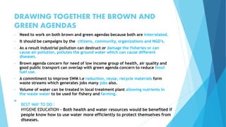 DRAWING TOGETHER THE BROWN AND 
GREEN AGENDAS 
• Need to work on both brown and green agendas because both are interrelated. 
• It should be campaigns by the citizens, community, organizations and NGO’s. 
• As a result industrial pollution can destruct or damage the fisheries or can 
cause air pollution, pollutes the ground water which can cause different 
diseases. 
• Brown agenda concern for need of low income group of health, air quality and 
good public transport can overlap with green agenda concern to reduce fossil 
fuel use. 
• A commitment to improve SWM i.e reduction, reuse, recycle materials form 
waste streams which generates jobs many jobs also. 
• Volume of water can be treated in local treatment plant allowing nutrients in 
the waste water to be used for fishery and farming. 
 
BEST WAY TO DO : 
HYGENE EDUCATION – Both health and water resources would be benefited if 
people know how to use water more efficiently to protect themselves from 
diseases. 
 