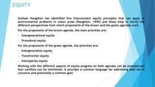 EQUITY 
Graham Haughton has identified five interconnect equity principles that can apply to 
environmental problems in urban areas (Haughton, 1999) and these help to clarify the 
different perspectives from which proponents of the brown and the green agendas work. 
For the proponents of the brown agenda, the main priorities are: 
 Intergenerational equity 
 Procedural equity 
For the proponents of the green agenda, the priorities are: 
 Intergeneration equity 
 Transfrontier equity 
 Interspecies equity 
Working with the different aspects of equity progress on both agendas can be proceed and 
how conflicts can be minimized. It provides a common language for addressing both set of 
concerns and potentially a common goal. 
 