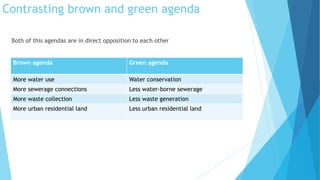 Contrasting brown and green agenda 
Both of this agendas are in direct opposition to each other 
Brown agenda Green agenda 
More water use Water conservation 
More sewerage connections Less water-borne sewerage 
More waste collection Less waste generation 
More urban residential land Less urban residential land 
 