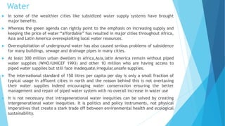 Water 
 In some of the wealthier cities like subsidized water supply systems have brought 
major benefits. 
 Whereas the green agenda can rightly point to the emphasis on increasing supply and 
keeping the price of water “affordable” has resulted in major cities throughout Africa, 
Asia and Latin America overexploiting local water resources. 
 Overexploitation of underground water has also caused serious problems of subsidence 
for many buildings, sewage and drainage pipes in many cities. 
 At least 300 million urban dwellers in Africa,Asia,latin America remain without piped 
water supplies (WHO/UNICEF 1993) and other 10 million who are having access to 
piped water supplies but still face inadequate,irregular,unsafe supplies. 
 The international standard of 150 litres per capita per day is only a small fraction of 
typical usage in affluent cities in north and the reason behind this is not overtaxing 
their water supplies indeed encouraging water conservation ensuring the better 
management and repair of piped water system with no overall increase in water use 
 It is not necessary that intragenerational water inequities can be solved by creating 
intergenerational water inequities. It is politics and policy instruments, not physical 
imperatives that create a stark trade off between environmental health and ecological 
sustainability. 
 