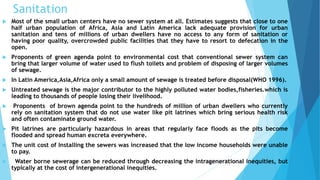 Sanitation 
 Most of the small urban centers have no sewer system at all. Estimates suggests that close to one 
half urban population of Africa, Asia and Latin America lack adequate provision for urban 
sanitation and tens of millions of urban dwellers have no access to any form of sanitation or 
having poor quality, overcrowded public facilities that they have to resort to defecation in the 
open. 
 Proponents of green agenda point to environmental cost that conventional sewer system can 
bring that larger volume of water used to flush toilets and problem of disposing of larger volumes 
of sewage. 
 In Latin America,Asia,Africa only a small amount of sewage is treated before disposal(WHO 1996). 
 Untreated sewage is the major contributor to the highly polluted water bodies,fisheries.which is 
leading to thousands of people losing their livelihood. 
 Proponents of brown agenda point to the hundreds of million of urban dwellers who currently 
rely on sanitation system that do not use water like pit latrines which bring serious health risk 
and often contaminate ground water. 
 Pit latrines are particularly hazardous in areas that regularly face floods as the pits become 
flooded and spread human excreta everywhere. 
 The unit cost of Installing the sewers was increased that the low income households were unable 
to pay. 
 Water borne sewerage can be reduced through decreasing the intragenerational inequities, but 
typically at the cost of intergenerational inequities. 
 