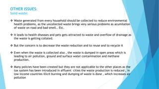 OTHER ISSUES: 
Solid waste: 
 Waste generated from every household should be collected to reduce environmental 
health problems, as the uncollected waste brings very serious problems as acumilation 
of waste on road and bad smell.. Etc. 
 It leads to health diseases and pets gets attracted to waste and overflow of drainage as 
the waste is getting collated. 
 But the concern is to decrease the waste reduction and to reuse and to recycle it 
 Even when the waste is collected also , the waste is dumped in open areas which is 
leading to air pollution, ground and surface water contamination and methane 
production. 
 Many policies have been created but they are not applicable to the other places as the 
tax system has been introduced in affluent cities the waste production is reduced , in 
low income countries illicit burning and dumping of waste is done , which increases air 
pollution 
 