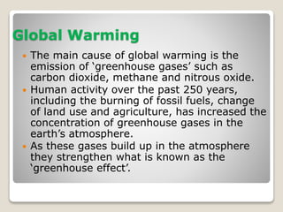Global Warming 
 The main cause of global warming is the 
emission of ‘greenhouse gases’ such as 
carbon dioxide, methane and nitrous oxide. 
 Human activity over the past 250 years, 
including the burning of fossil fuels, change 
of land use and agriculture, has increased the 
concentration of greenhouse gases in the 
earth’s atmosphere. 
 As these gases build up in the atmosphere 
they strengthen what is known as the 
‘greenhouse effect’. 
 