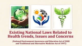 Existing National Laws Related to
Health trends, Issues and Concerns
(National Environment Awareness and Education Act of 2008
and Traditional and Alternative Medicine Act of 1997)
 