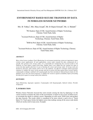 International Journal of Security, Privacy and Trust Management (IJSPTM) Vol 4, No 1, February 2015
DOI : 10.5121/ijsptm.2015.4105 45
ENVIRONMENT BASED SECURE TRANSFER OF DATA
IN WIRELESS SENSOR NETWORKS
Mrs. B. Vidhya1
, Mrs. Mary Joseph2
, Mr. D. Rajini Girinath3
, Ms. A. Malathi4
1
PG Student, Dept of CSE, Anand Institute of Higher Technology,
Chennai, Tamil Nadu, India
2
Assistant Professor, Dept of CSE, Anand Institute of Higher
Technology, Chennai, Tamil Nadu, India.
3
HOD & Prof, Dept of CSE, Anand Institute of Higher Technology,
Chennai, Tamil Nadu, India
4
Assistant Professor, Dept of CSE, Anand Institute of Higher Technology, Chennai,
Tamil Nadu, India
ABSTRACT
Most critical sensor readings (Top-k Monitoring) in environment monitoring system are important to many
wireless sensor applications. In such applications, sensor nodes transmit the data continuously for a
specific time period to the storage nodes. It is responsible for transferring the received results to the
Authority on Top-k Query request from them. Dummy data's were added into the original text data to
secure the data against adversary in case of hacking the sensor and storage nodes. If storage node gets
hacked by adversary, false details will be sent to the authority. An effective technique named aggregate
signature to validate the source of the message and also to protect the data against latest security attacks,
cryptography technique combined with steganography has been introduced. Indexed based scheme for the
database access has also been proposed, to validate the resources against availability before forwarding
the data fetch request to storage nodes from Authority.
KEYWORDS
Top-k Monitoring, Aggregate signature, Cryptography with Steganography, Indexed scheme, Periodic
Verification
1. INTRODUCTION
Wireless Sensor Networks focussed the work towards sensing the data by deploying it in the
various location to monitor the status of the environment, to report in case of any accident occurs,
to investigate the details in military sectors. Depending on each sector, WSN sense and produce
the data correctly. The results which is considered to be most critical is said to be as "Top-k
Query"[1]. Top-k query fetches the highest sensor data readings among all the sensor node details
which are mostly used in many areas. Example:
 