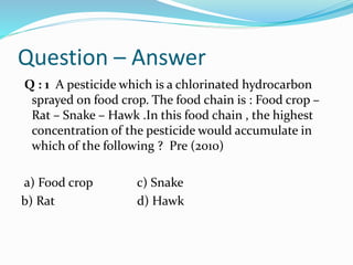Question – Answer
Q : 1 A pesticide which is a chlorinated hydrocarbon
sprayed on food crop. The food chain is : Food crop –
Rat – Snake – Hawk .In this food chain , the highest
concentration of the pesticide would accumulate in
which of the following ? Pre (2010)
a) Food crop c) Snake
b) Rat d) Hawk
 