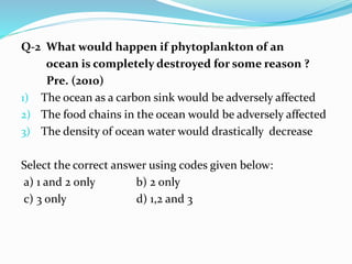 Q-2 What would happen if phytoplankton of an
ocean is completely destroyed for some reason ?
Pre. (2010)
1) The ocean as a carbon sink would be adversely affected
2) The food chains in the ocean would be adversely affected
3) The density of ocean water would drastically decrease
Select the correct answer using codes given below:
a) 1 and 2 only b) 2 only
c) 3 only d) 1,2 and 3
 